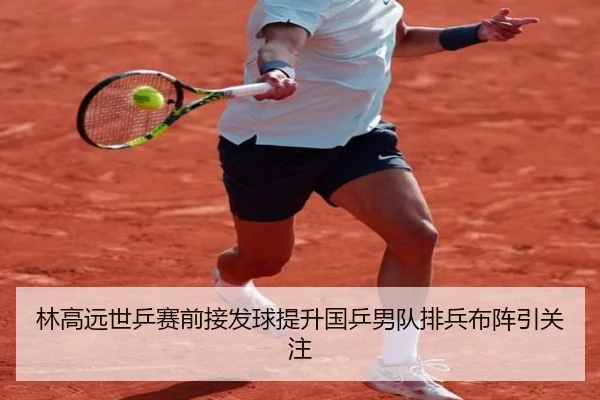 林高远世乒赛前接发球提升国乒男队排兵布阵引关注
